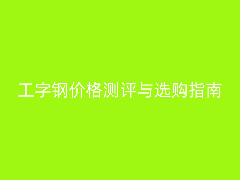 工字鋼價(jià)格測評(píng)與選購指南
