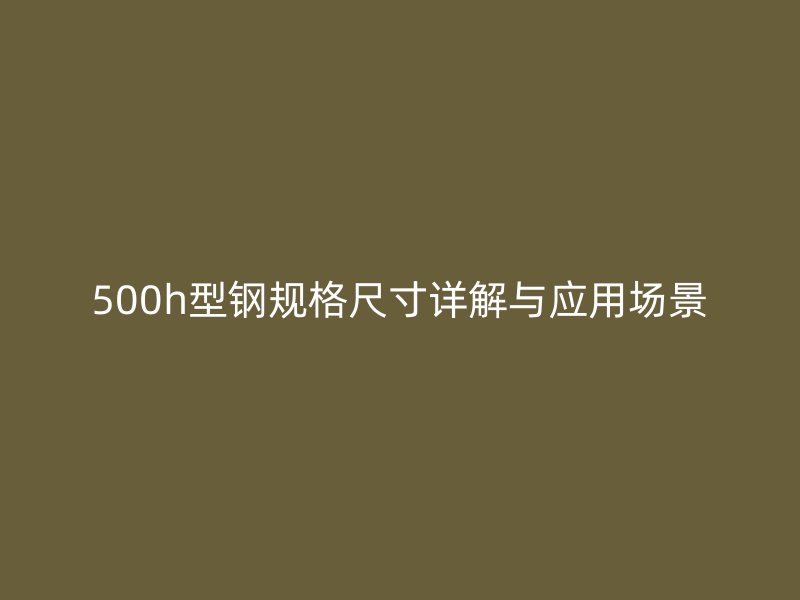 500h型鋼規(guī)格尺寸詳解與應用場景