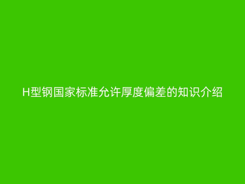 H型鋼國家標準允許厚度偏差的知識介紹