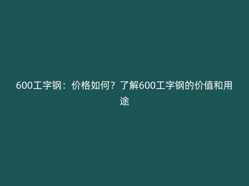 600工字鋼：價(jià)格如何？了解600工字鋼的價(jià)值和用途