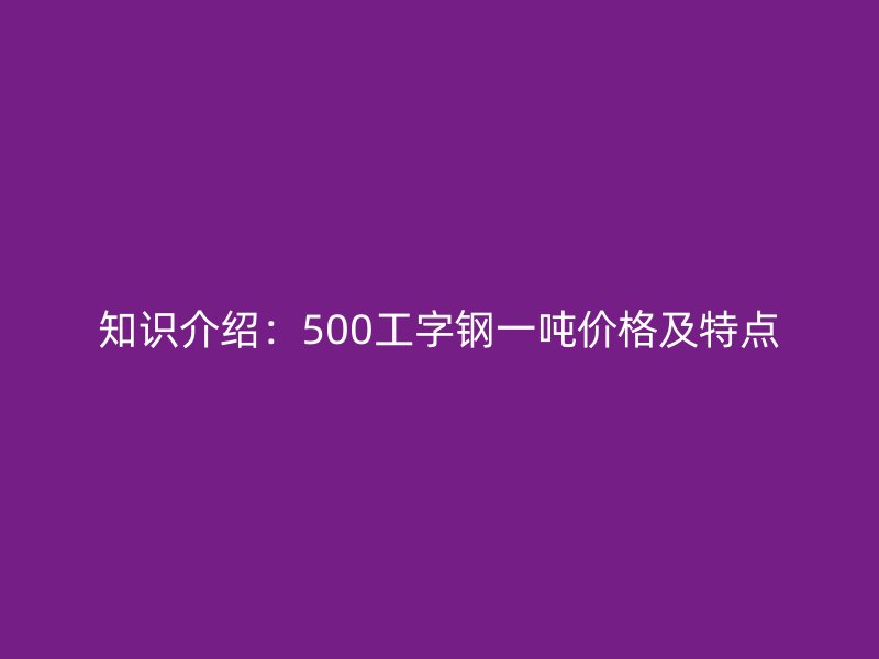 知識介紹：500工字鋼一噸價格及特點