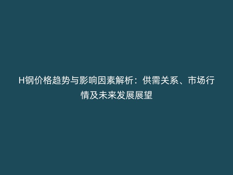 H鋼價格趨勢與影響因素解析：供需關系、市場行情及未來發(fā)展展望